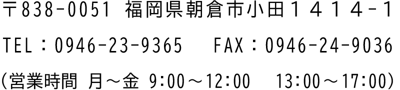 〒838-0051福岡県朝倉市小田1414-1 TEL：0946-23-9365 FAX：0946-24-9036 （営業時間 月～金 9:00～12:00 13:00～17:00）