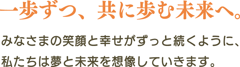 一歩ずつ、共に歩む未来へ。みなさまの笑顔と幸せがずっと続くように、私たちは夢と未来を想像していきます。